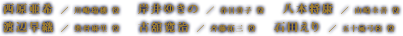 西原亜希  ／ 川嶋瑞穂 役　　岸井ゆきの  ／ 春日貴子 役　　八木将康  ／ 山崎圭吾 役　　渡辺早織  ／ 奥村麻里 役　　古舘寛治  ／ 斉藤拓三 役　　石田えり  ／ 五十嵐弓枝 役