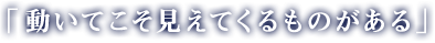 「動いてこそ見えてくるものがある」